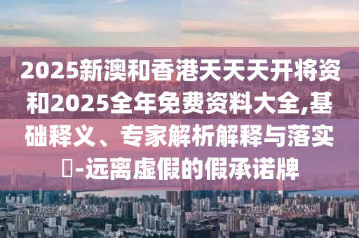 2025新澳和香港天天天開將資和2025全年免費資料大全,基礎釋義、專家解析解釋與落實?-遠離虛假的假承諾牌